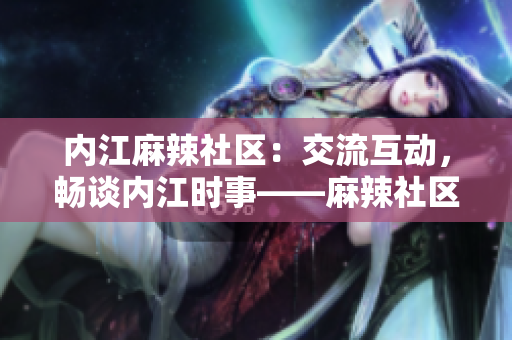 内江麻辣社区：交流互动，畅谈内江时事——麻辣社区内江论坛