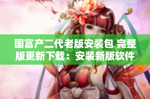 国富产二代老版安装包 完整版更新下载：安装新版软件享受更多功能