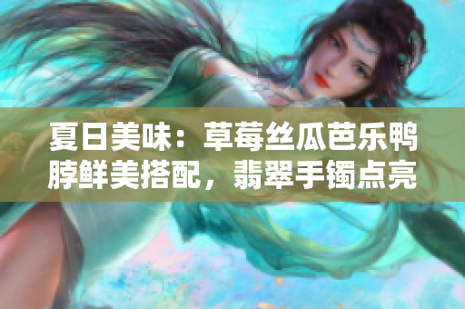 夏日美味：草莓丝瓜芭乐鸭脖鲜美搭配，翡翠手镯点亮清新韵味