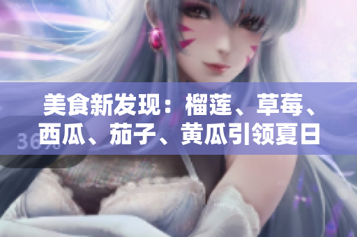 美食新发现：榴莲、草莓、西瓜、茄子、黄瓜引领夏日味蕾盛宴