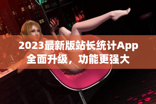 2023最新版站长统计App全面升级，功能更强大