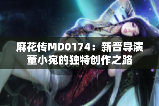 麻花传MD0174：新晋导演董小宛的独特创作之路