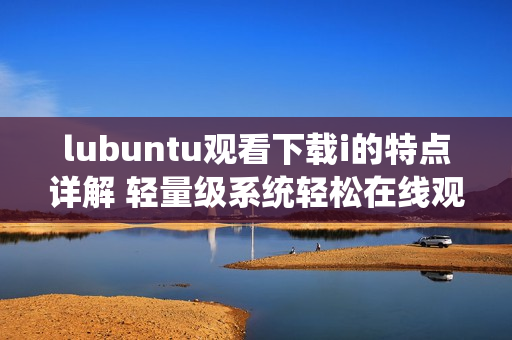 lubuntu观看下载i的特点详解 轻量级系统轻松在线观看及下载i