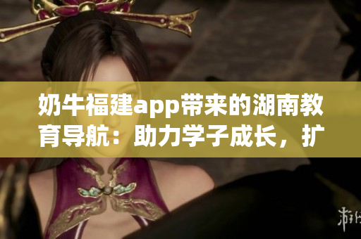 奶牛福建app带来的湖南教育导航：助力学子成长，扩展教育资源，提升教学质量