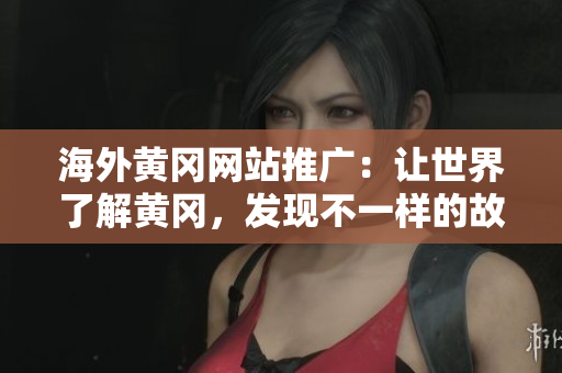 海外黄冈网站推广：让世界了解黄冈，发现不一样的故乡风情