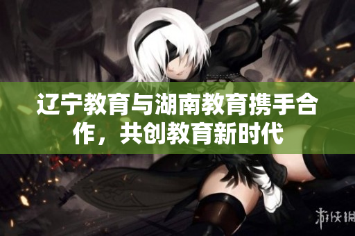 辽宁教育与湖南教育携手合作，共创教育新时代