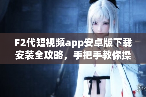F2代短视频app安卓版下载安装全攻略，手把手教你操作，简单易懂，让您快速上手