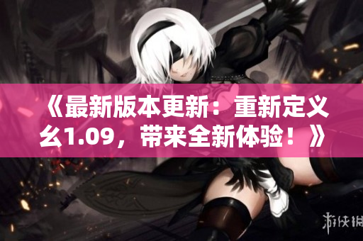 《最新版本更新：重新定义幺1.09，带来全新体验！》