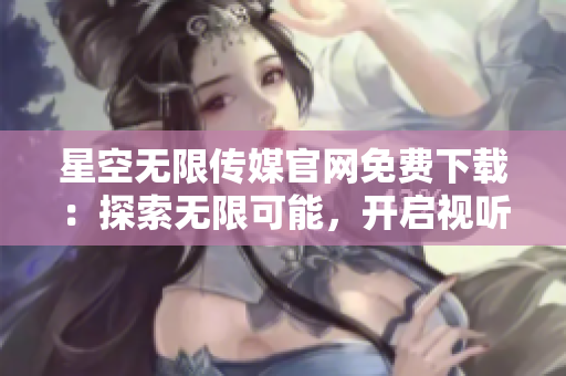 星空无限传媒官网免费下载：探索无限可能，开启视听新世界