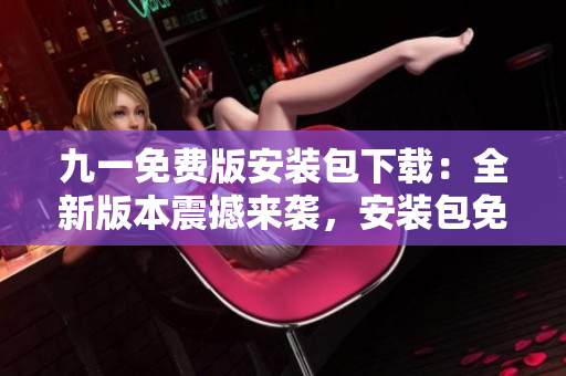 九一免费版安装包下载：全新版本震撼来袭，安装包免费获取！