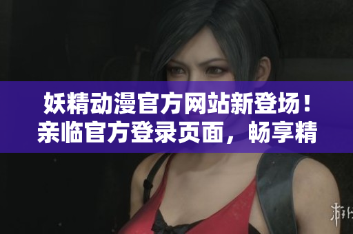 妖精动漫官方网站新登场！亲临官方登录页面，畅享精彩内容