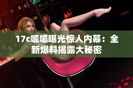 17c呱呱曝光惊人内幕：全新爆料揭露大秘密