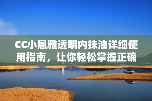CC小恩雅透明内抹油详细使用指南，让你轻松掌握正确护理技巧