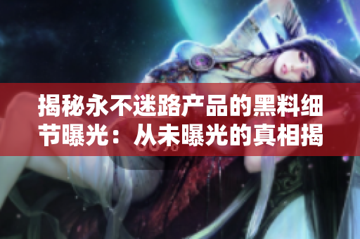 揭秘永不迷路产品的黑料细节曝光：从未曝光的真相揭示！