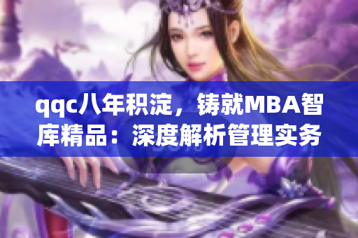 qqc八年积淀，铸就MBA智库精品：深度解析管理实务，助力职场精英
