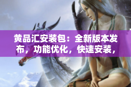 黄品汇安装包：全新版本发布，功能优化，快速安装，轻松使用