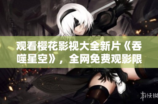 观看樱花影视大全新片《吞噬星空》，全网免费观影限时享。