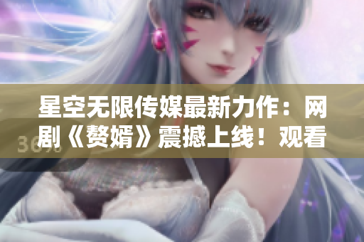 星空无限传媒最新力作：网剧《赘婿》震撼上线！观看全集尽在星空无限传媒官网！
