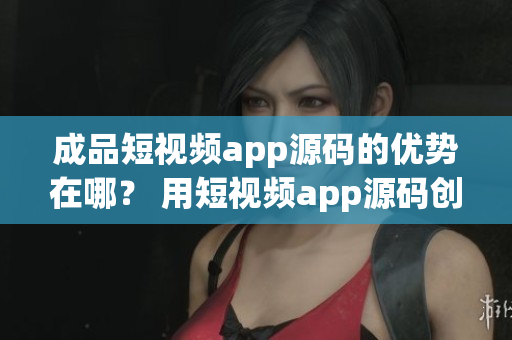 成品短视频app源码的优势在哪？ 用短视频app源码创造你的独特产品