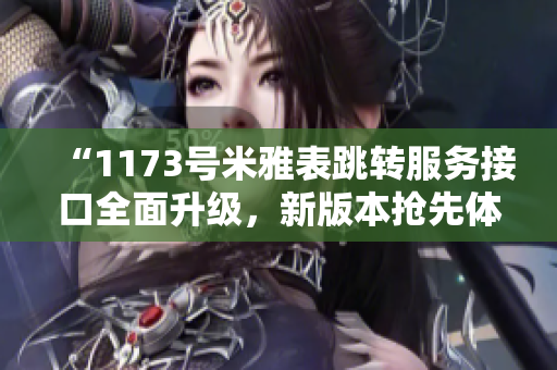 “1173号米雅表跳转服务接口全面升级，新版本抢先体验！”