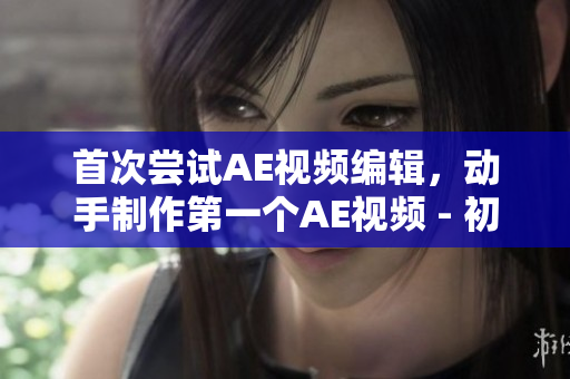 首次尝试AE视频编辑，动手制作第一个AE视频 - 初心者的新手尝试