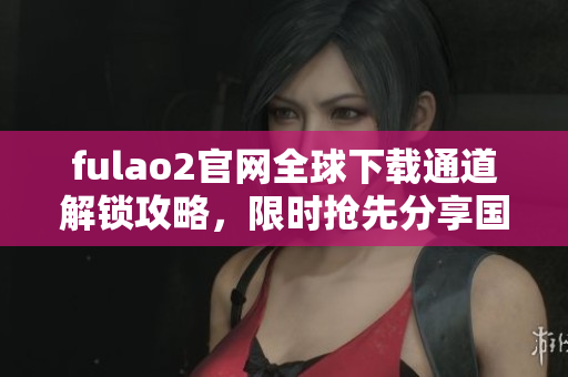 fulao2官网全球下载通道解锁攻略，限时抢先分享国内高速下载链接