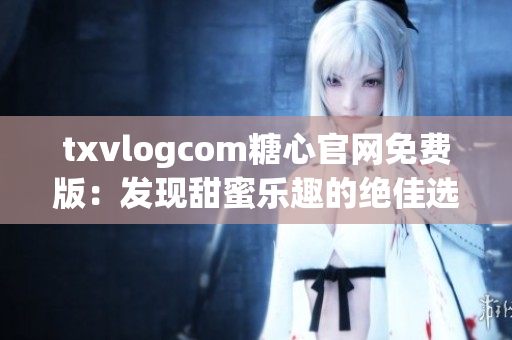 txvlogcom糖心官网免费版：发现甜蜜乐趣的绝佳选择