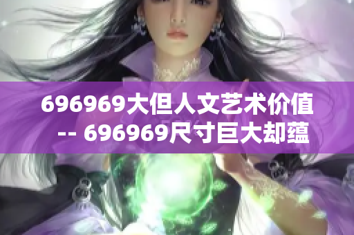 696969大但人文艺术价值  -- 696969尺寸巨大却蕴含深厚人文艺术内涵
