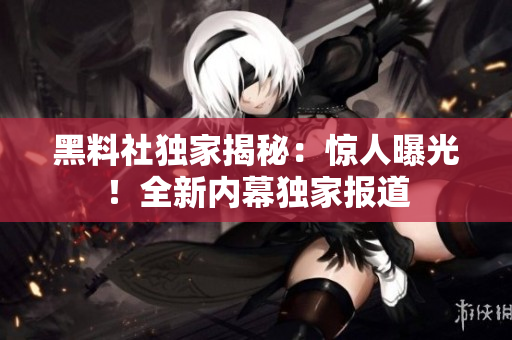 黑料社独家揭秘：惊人曝光！全新内幕独家报道