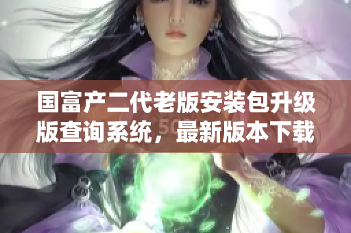 国富产二代老版安装包升级版查询系统，最新版本下载安装指南