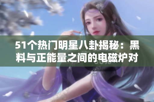 51个热门明星八卦揭秘：黑料与正能量之间的电磁炉对比