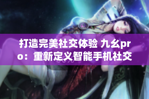 打造完美社交体验 九幺pro：重新定义智能手机社交功能