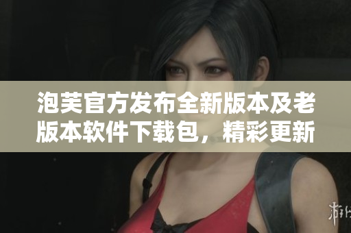 泡芙官方发布全新版本及老版本软件下载包，精彩更新尽在其中