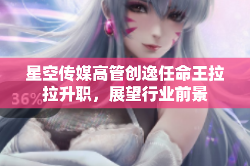 星空传媒高管创逸任命王拉拉升职，展望行业前景