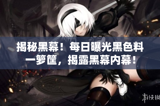 揭秘黑幕！每日曝光黑色料一箩筐，揭露黑幕内幕！