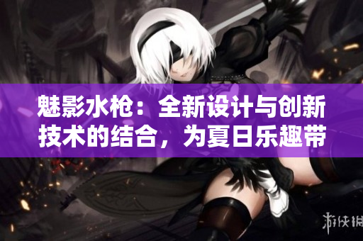 魅影水枪：全新设计与创新技术的结合，为夏日乐趣带来新体验