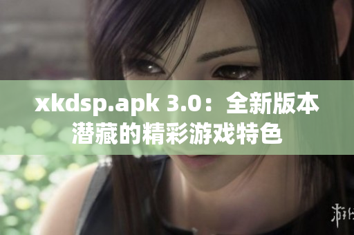 xkdsp.apk 3.0：全新版本潜藏的精彩游戏特色
