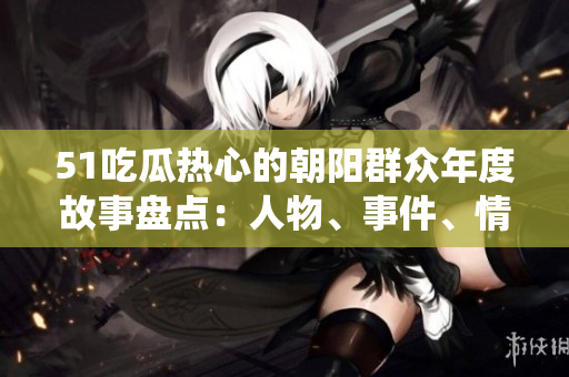 51吃瓜热心的朝阳群众年度故事盘点：人物、事件、情感故事统统收录