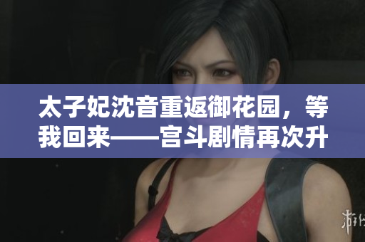 太子妃沈音重返御花园，等我回来——宫斗剧情再次升温