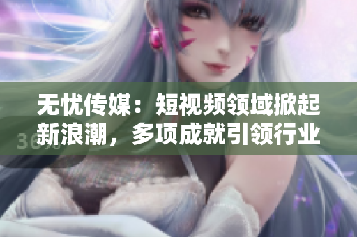 无忧传媒：短视频领域掀起新浪潮，多项成就引领行业发展 