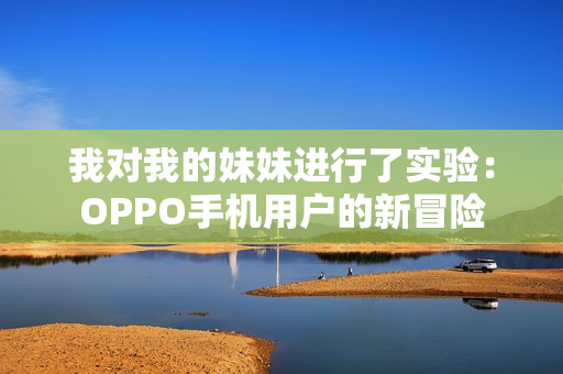 我对我的妹妹进行了实验：OPPO手机用户的新冒险