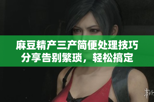 麻豆精产三产简便处理技巧分享告别繁琐，轻松搞定