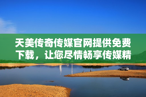 天美传奇传媒官网提供免费下载，让您尽情畅享传媒精彩作品