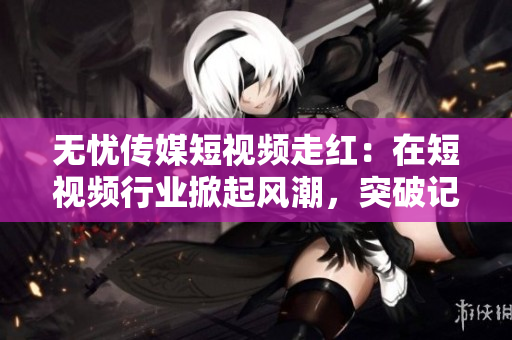 无忧传媒短视频走红：在短视频行业掀起风潮，突破记录再创辉煌
