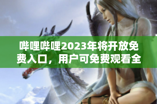 哔哩哔哩2023年将开放免费入口，用户可免费观看全站内容