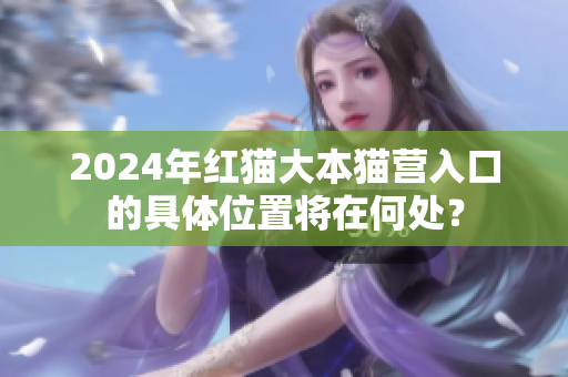 2024年红猫大本猫营入口的具体位置将在何处？