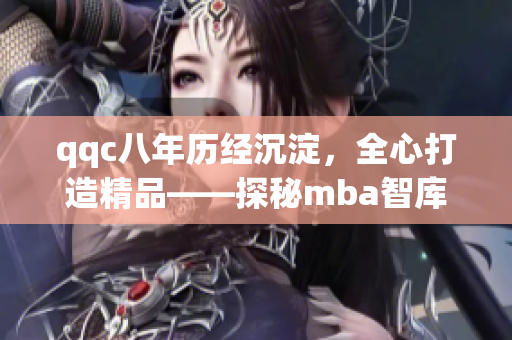 qqc八年历经沉淀，全心打造精品——探秘mba智库的匠心之路