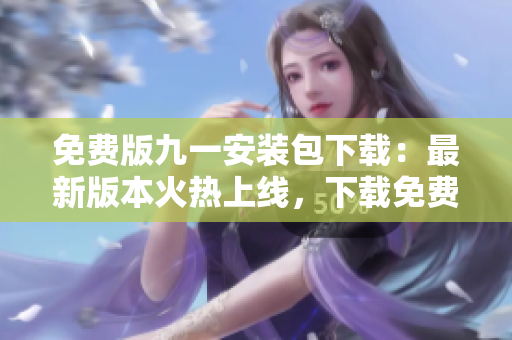 免费版九一安装包下载：最新版本火热上线，下载免费安全有保障