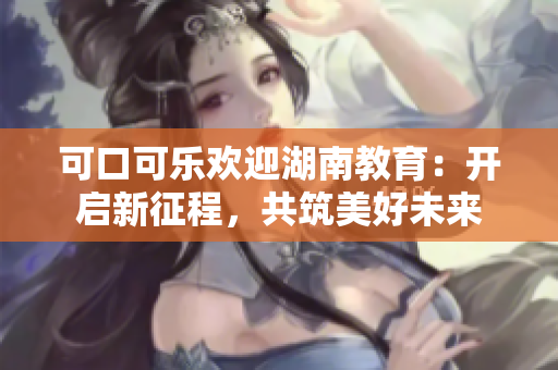 可口可乐欢迎湖南教育：开启新征程，共筑美好未来
