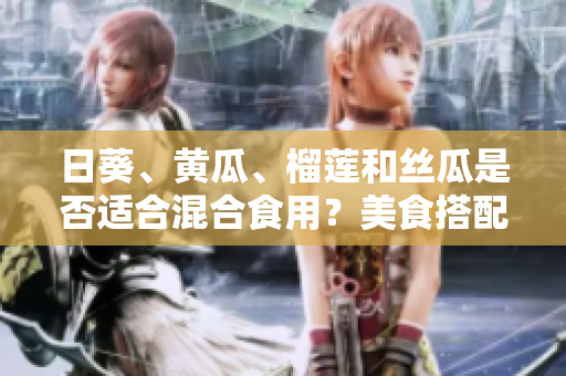 日葵、黄瓜、榴莲和丝瓜是否适合混合食用？美食搭配探讨